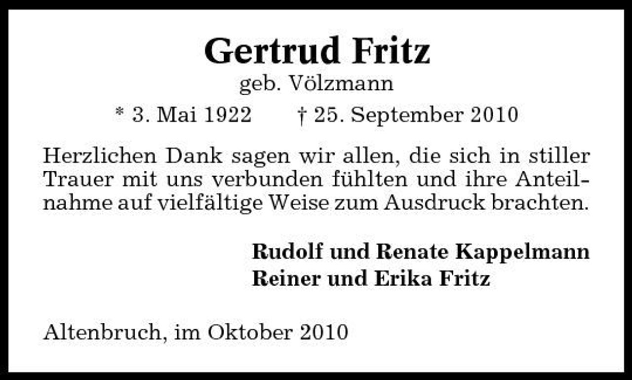 <p>Gertrud Fritz<br />geb. Völzmann * 3. Mai 1922 † 25. September 2010 Herzlichen Dank sagen wir allen, die sich in stiller Trauer mit uns verbunden fühlten und ihre Anteilnahme auf vielfältige Weise zum Ausdruck brachten. Rudolf und Renate Kappelmann Reiner und Erika Fritz Altenbruch, im Oktober 2010</p>
