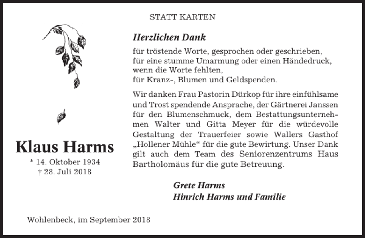 <p>STATT KARTEN</p><p>Herzlichen Dank<br />für tröstende Worte, gesprochen oder geschrieben,<br />für eine stumme Umarmung oder einen Händedruck,<br />wenn die Worte fehlten,<br />für Kranz-, Blumen und Geldspenden.</p><p>Klaus Harms<br />* 14. Oktober 1934<br />† 28. Juli 2018</p><p>Wir danken Frau Pastorin Dürkop für ihre einfühlsame<br />und Trost spendende Ansprache, der Gärtnerei Janssen<br />für den Blumenschmuck, dem Bestattungsunternehmen Walter und Gitta Meyer für die würdevolle<br />Gestaltung der Trauerfeier sowie Wallers Gasthof<br />„Hollener Mühle“ für die gute Bewirtung. Unser Dank<br />gilt auch dem Team des Seniorenzentrums Haus</p><p>Bartholomäus für die gute Betreuung.<br />Grete Harms<br />Hinrich Harms und Familie</p><p>Wohlenbeck, im September 2018</p>