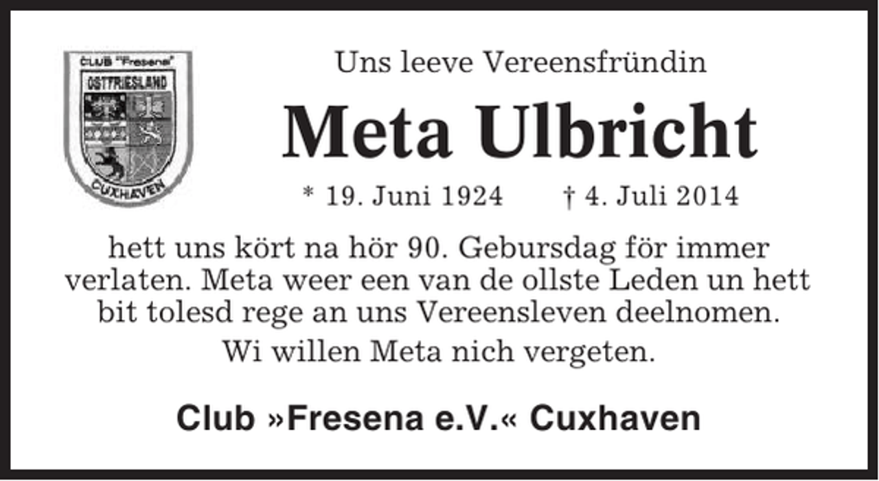 <p>Uns leeve Vereensfründin</p><p>Meta Ulbricht<br />* 19. Juni 1924</p><p>† 4. Juli 2014</p><p>hett uns kört na hör 90. Gebursdag för immer<br />verlaten. Meta weer een van de ollste Leden un hett<br />bit tolesd rege an uns Vereensleven deelnomen.<br />Wi willen Meta nich vergeten.</p><p>Club »Fresena e.V.« Cuxhaven</p>
