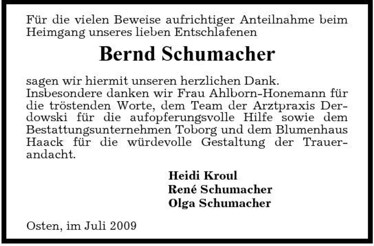 <p>Für die vielen Beweise aufrichtiger Anteilnahme beim Heimgang unseres lieben Entschlafenen</p><p>Bernd Schumacher<br />sagen wir hiermit unseren herzlichen Dank. Insbesondere danken wir Frau Ahlborn-Honemann für die tröstenden Worte, dem Team der Arztpraxis Derdowski für die aufopferungsvolle Hilfe sowie dem Bestattungsunternehmen Toborg und dem Blumenhaus Haack für die würdevolle Gestaltung der Trauerandacht. Heidi Kroul René Schumacher Olga Schumacher Osten, im Juli 2009</p>