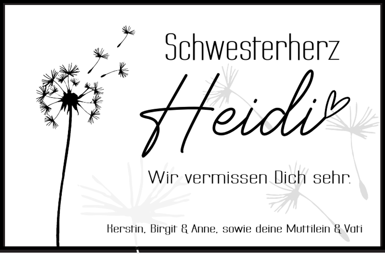 <p>Schwesterherz</p><p>Heidi</p><p>Wir vermissen<br />v<br />Dich sehr.</p><p>Kerstin, Birgit &amp; Anne, sowie deine Muttilein &amp; Vati</p>