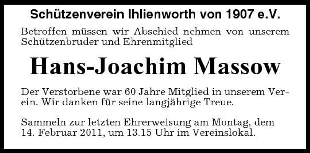 <p>Schützenverein Ihlienworth von 1907 e.V.<br />Betroffen müssen wir Abschied nehmen von unserem Schützenbruder und Ehrenmitglied</p><p>Hans-Joachim Massow<br />Der Verstorbene war 60 Jahre Mitglied in unserem Verein. Wir danken für seine langjährige Treue. Sammeln zur letzten Ehrerweisung am Montag, dem 14. Februar 2011, um 13.15 Uhr im Vereinslokal.</p>