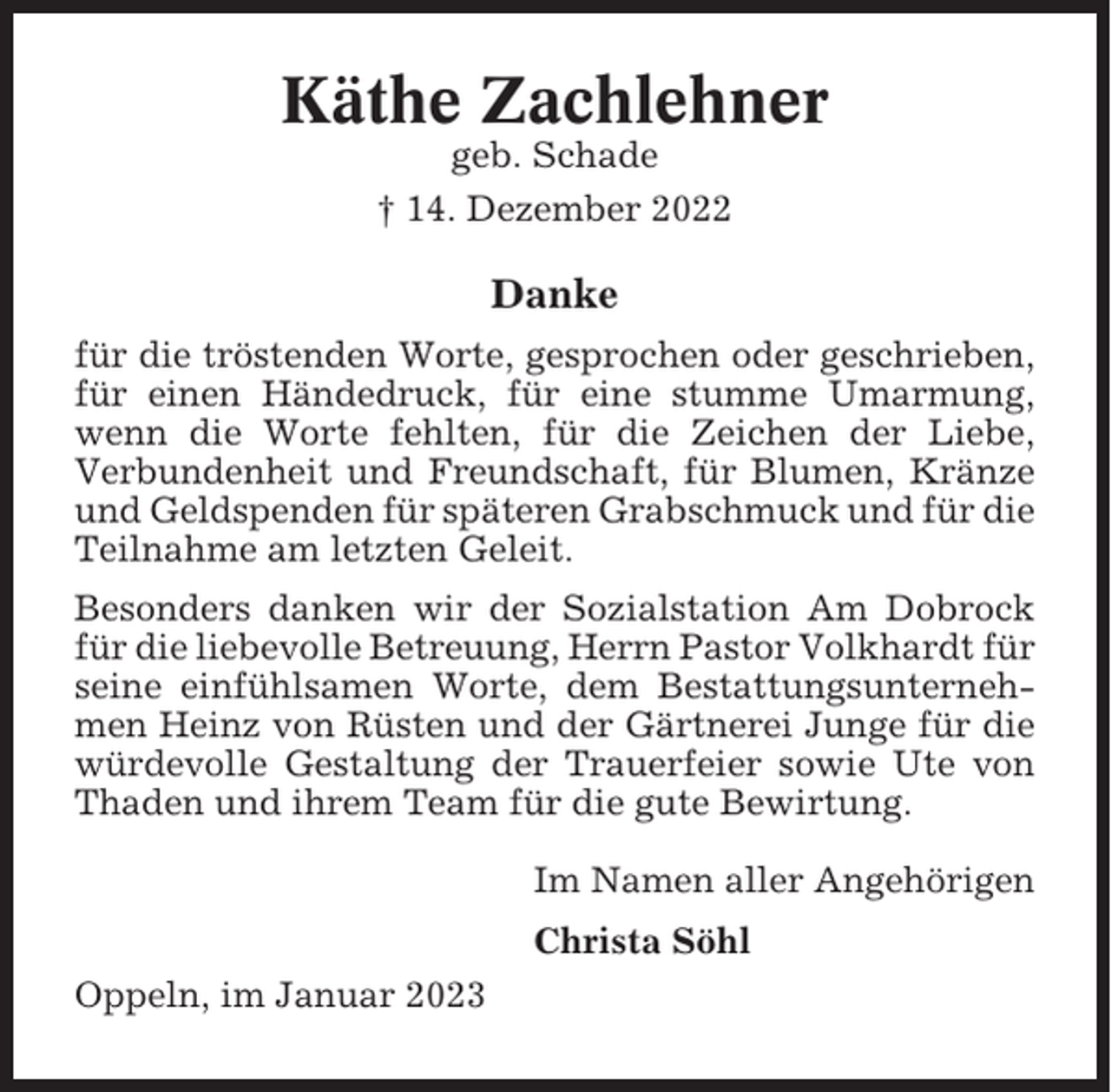 <p>Käthe Zachlehner<br />geb. Schade<br />† 14. Dezember 2022</p><p>Danke<br />für die tröstenden Worte, gesprochen oder geschrieben,<br />für einen Händedruck, für eine stumme Umarmung,<br />wenn die Worte fehlten, für die Zeichen der Liebe,<br />Verbundenheit und Freundschaft, für Blumen, Kränze<br />und Geldspenden für späteren Grabschmuck und für die<br />Teilnahme am letzten Geleit.<br />Besonders danken wir der Sozialstation Am Dobrock<br />für die liebevolle Betreuung, Herrn Pastor Volkhardt für<br />seine einfühlsamen Worte, dem Bestattungsunternehmen Heinz von Rüsten und der Gärtnerei Junge für die<br />würdevolle Gestaltung der Trauerfeier sowie Ute von<br />Thaden und ihrem Team für die gute Bewirtung.<br />Im Namen aller Angehörigen<br />Christa Söhl<br />Oppeln, im Januar 2023</p>