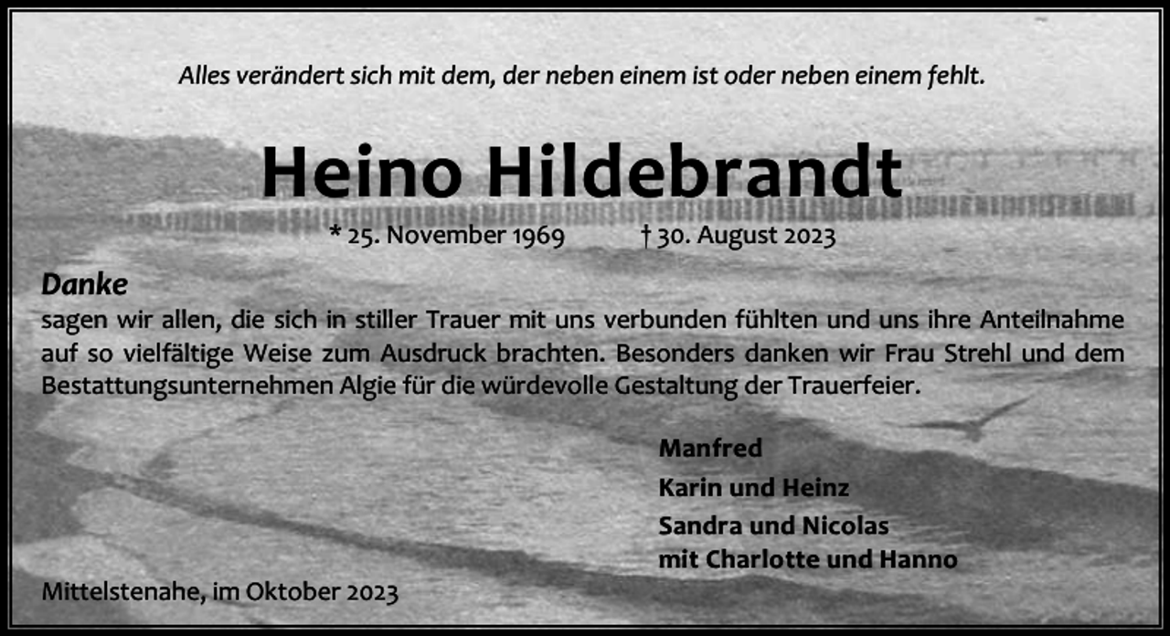 <p>Alles verändert sich mit dem, der neben einem ist oder neben einem fehlt.</p><p>Heino Hildebrandt<br />* 25. November 1969</p><p>† 30. August 2023</p><p>Danke</p><p>sagen wir allen, die sich in stiller Trauer mit uns verbunden fühlten und uns ihre Anteilnahme<br />auf so vielfältige Weise zum Ausdruck brachten. Besonders danken wir Frau Strehl und dem<br />Bestattungsunternehmen Algie für die würdevolle Gestaltung der Trauerfeier.</p><p>Mittelstenahe, im Oktober 2023</p><p>Manfred<br />Karin und Heinz<br />Sandra und Nicolas<br />mit Charlotte und Hanno</p>