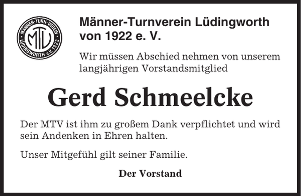 <p>Männer-Turnverein Lüdingworth<br />von 1922 e. V.<br />Wir müssen Abschied nehmen von unserem<br />langjährigen Vorstandsmitglied</p><p>Gerd Schmeelcke<br />Der MTV ist ihm zu großem Dank verpflichtet und wird<br />sein Andenken in Ehren halten.<br />Unser Mitgefühl gilt seiner Familie.<br />Der Vorstand</p>