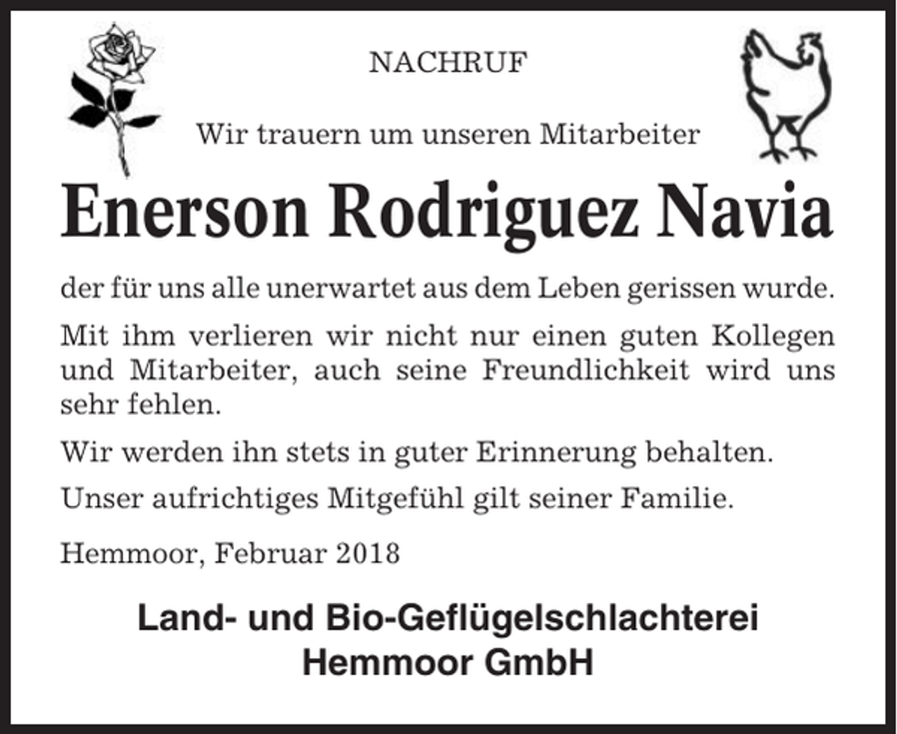 <p>NACHRUF<br />Wir trauern um unseren Mitarbeiter</p><p>Enerson Rodriguez Navia<br />der für uns alle unerwartet aus dem Leben gerissen wurde.<br />Mit ihm verlieren wir nicht nur einen guten Kollegen<br />und Mitarbeiter, auch seine Freundlichkeit wird uns<br />sehr fehlen.<br />Wir werden ihn stets in guter Erinnerung behalten.<br />Unser aufrichtiges Mitgefühl gilt seiner Familie.<br />Hemmoor, Februar 2018</p><p>Land- und Bio-Geflügelschlachterei<br />Hemmoor GmbH</p>