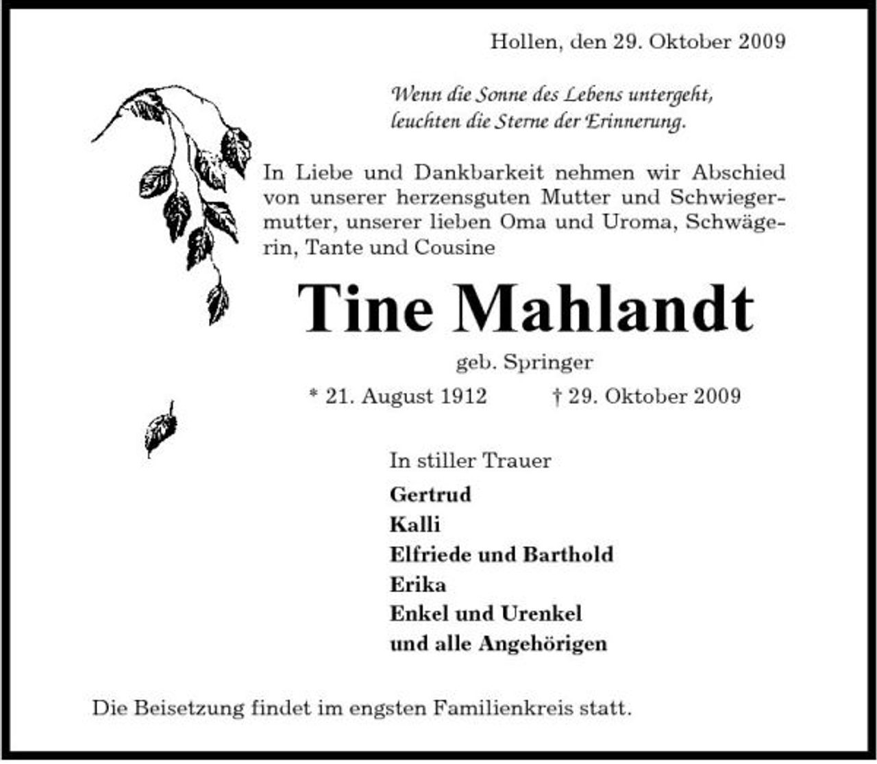 <p>Hollen, den 29. Oktober 2009</p><p>Wenn die Sonne des Lebens untergeht, leuchten die Sterne der Erinnerung.<br />In Liebe und Dankbarkeit nehmen wir Abschied von unserer herzensguten Mutter und Schwiegermutter, unserer lieben Oma und Uroma, Schwägerin, Tante und Cousine</p><p>Tine Mahlandt<br />geb. Springer * 21. August 1912 In stiller Trauer Gertrud Kalli Elfriede und Barthold Erika Enkel und Urenkel und alle Angehörigen Die Beisetzung findet im engsten Familienkreis statt. † 29. Oktober 2009</p>