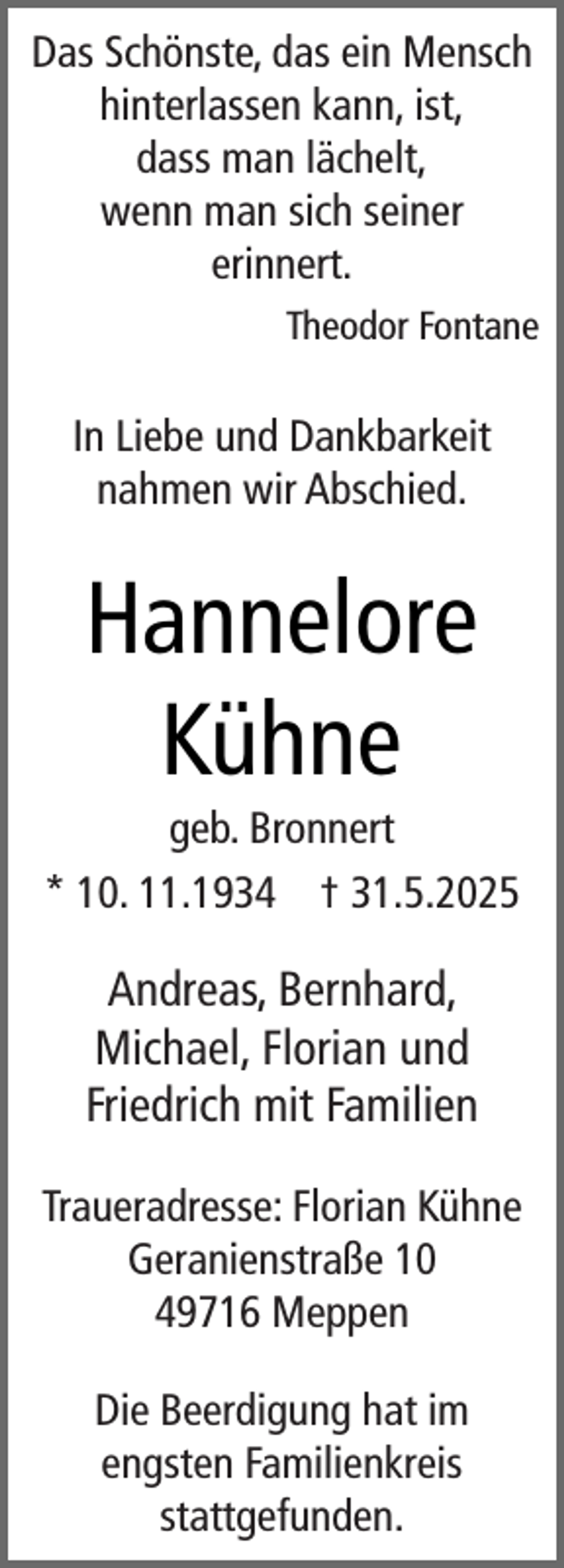 <p>Das Schönste, das ein Mensch<br />hinterlassen kann, ist,<br />dass man lächelt,<br />wenn man sich seiner<br />erinnert.<br />Theodor Fontane</p><p>In Liebe und Dankbarkeit<br />nahmen wir Abschied.</p><p>Hannelore<br />Kühne</p><p>geb. Bronnert<br />* 10. 11.1934 † 31.5.2025</p><p>Andreas, Bernhard,<br />Michael, Florian und<br />Friedrich mit Familien<br />Traueradresse: Florian Kühne<br />Geranienstraße 10<br />49716 Meppen<br />Die Beerdigung hat im<br />engsten Familienkreis<br />stattgefunden.</p>
