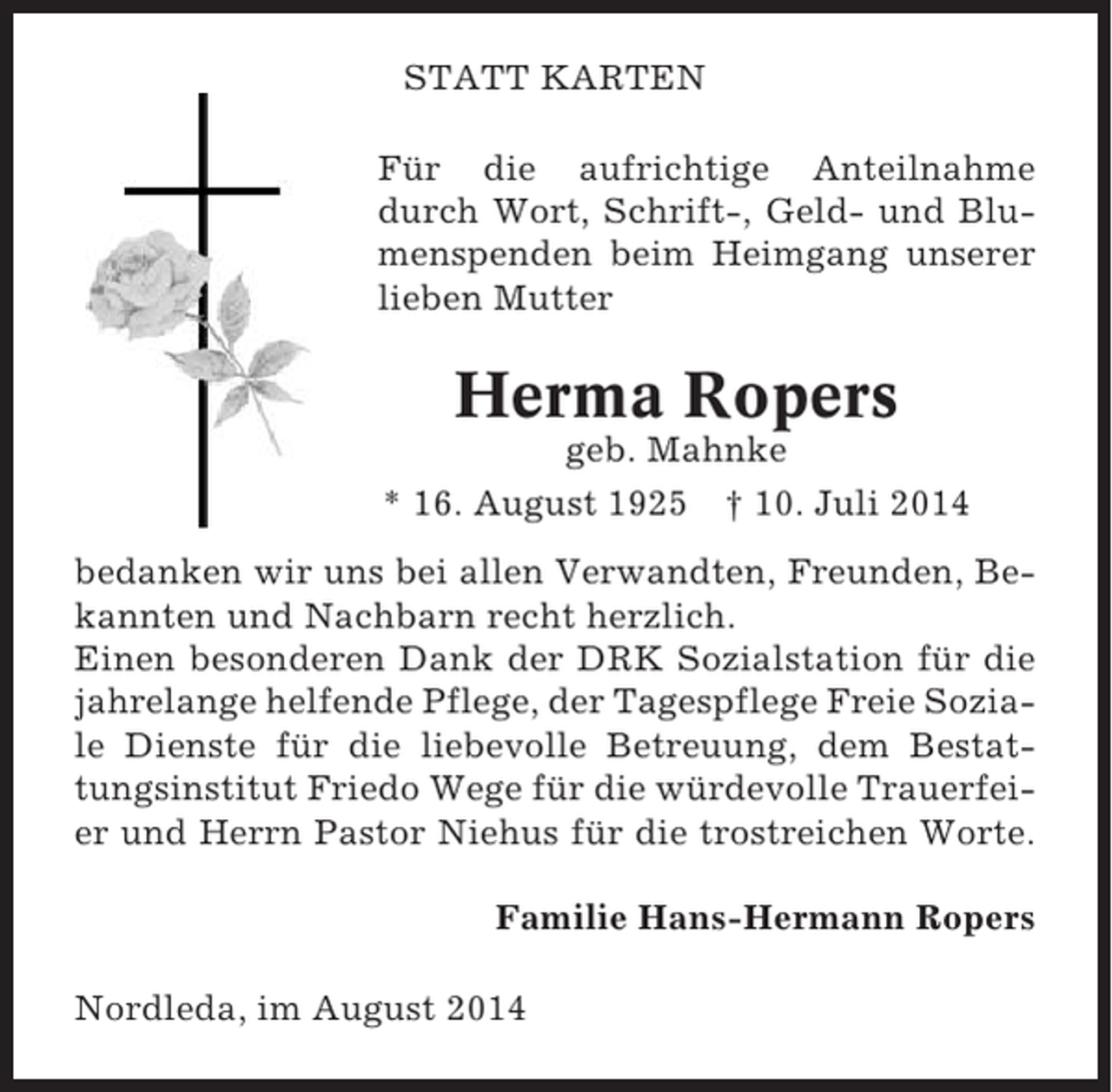 <p>STATT KARTEN<br />Für die aufrichtige Anteilnahme<br />durch Wort, Schrift-, Geld- und Blumenspenden beim Heimgang unserer<br />lieben Mutter</p><p>Herma Ropers<br />geb. Mahnke<br />* 16. August 1925 † 10. Juli 2014<br />bedanken wir uns bei allen Verwandten, Freunden, Bekannten und Nachbarn recht herzlich.<br />Einen besonderen Dank der DRK Sozialstation für die<br />jahrelange helfende Pflege, der Tagespflege Freie Soziale Dienste für die liebevolle Betreuung, dem Bestattungsinstitut Friedo Wege für die würdevolle Trauerfeier und Herrn Pastor Niehus für die trostreichen Worte.<br />Familie Hans-Hermann Ropers<br />Nordleda, im August 2014</p>