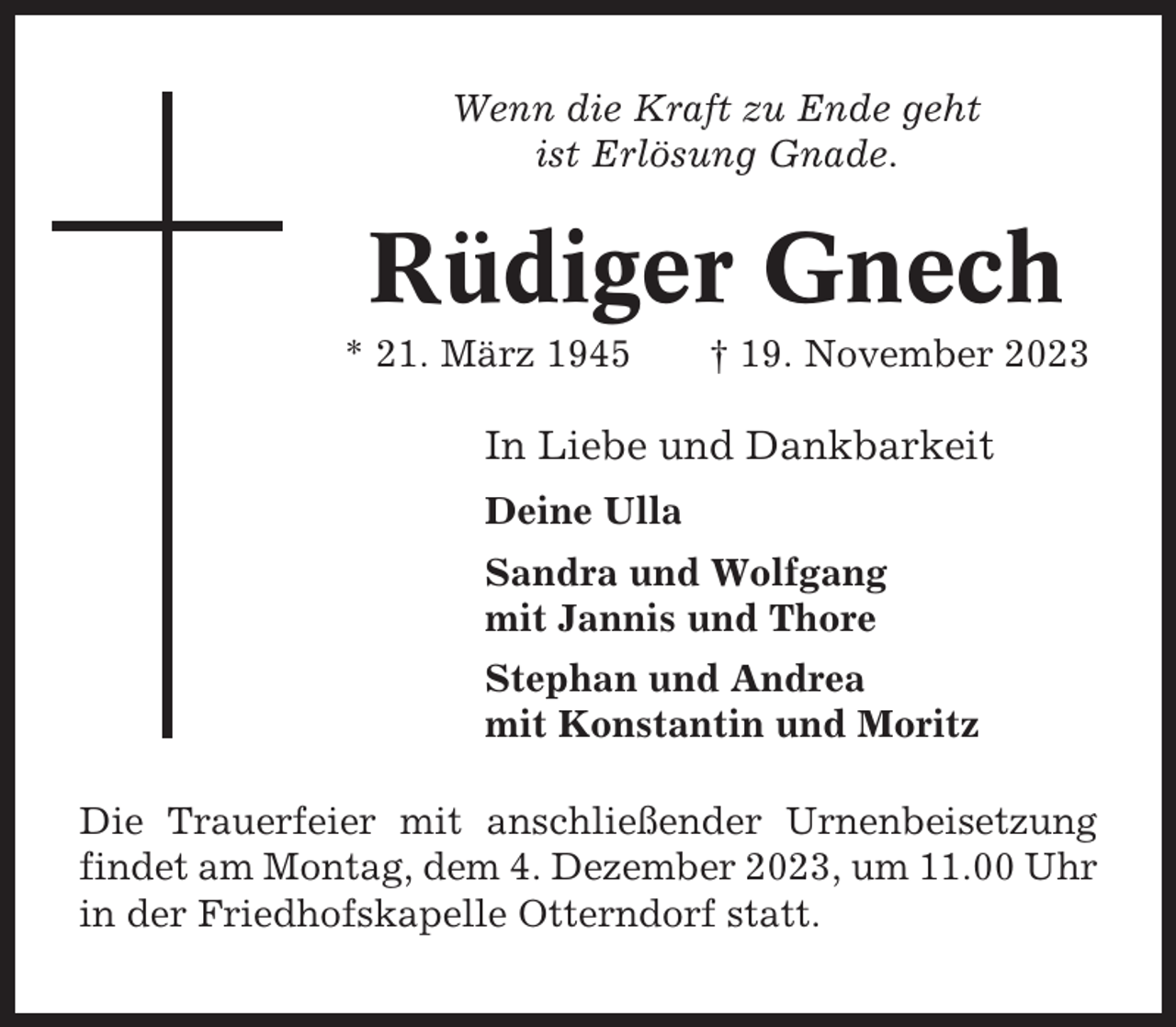 <p>Wenn die Kraft zu Ende geht<br />ist Erlösung Gnade.</p><p>Rüdiger Gnech<br />* 21. März 1945</p><p>† 19. November 2023</p><p>In Liebe und Dankbarkeit<br />Deine Ulla<br />Sandra und Wolfgang<br />mit Jannis und Thore<br />Stephan und Andrea<br />mit Konstantin und Moritz<br />Die Trauerfeier mit anschließender Urnenbeisetzung<br />findet am Montag, dem 4. Dezember 2023, um 11.00 Uhr<br />in der Friedhofskapelle Otterndorf statt.</p>