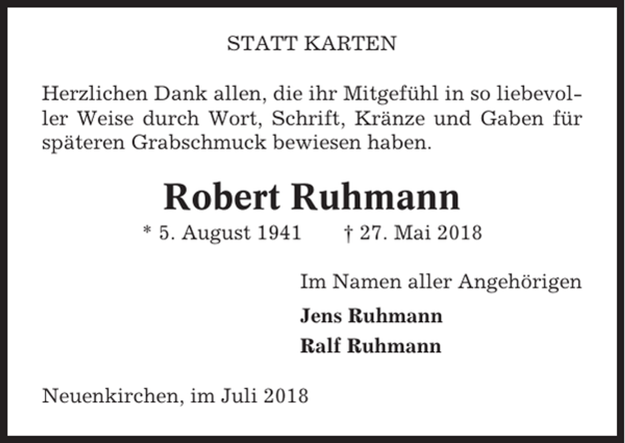 <p>STATT KARTEN<br />Herzlichen Dank allen, die ihr Mitgefühl in so liebevoller Weise durch Wort, Schrift, Kränze und Gaben für<br />späteren Grabschmuck bewiesen haben.</p><p>Robert Ruhmann<br />* 5. August 1941</p><p>† 27. Mai 2018</p><p>Im Namen aller Angehörigen<br />Jens Ruhmann<br />Ralf Ruhmann<br />Neuenkirchen, im Juli 2018</p>