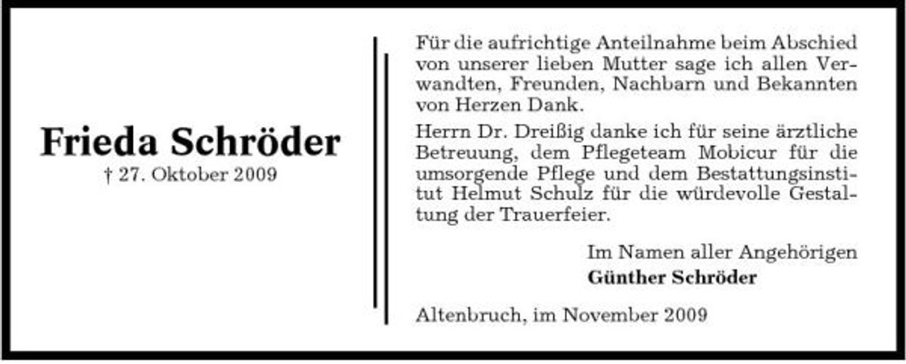 <p>Frieda Schröder<br />† 27. Oktober 2009</p><p>Für die aufrichtige Anteilnahme beim Abschied von unserer lieben Mutter sage ich allen Verwandten, Freunden, Nachbarn und Bekannten von Herzen Dank. Herrn Dr. Dreißig danke ich für seine ärztliche Betreuung, dem Pflegeteam Mobicur für die umsorgende Pflege und dem Bestattungsinstitut Helmut Schulz für die würdevolle Gestaltung der Trauerfeier. Im Namen aller Angehörigen Günther Schröder Altenbruch, im November 2009</p>