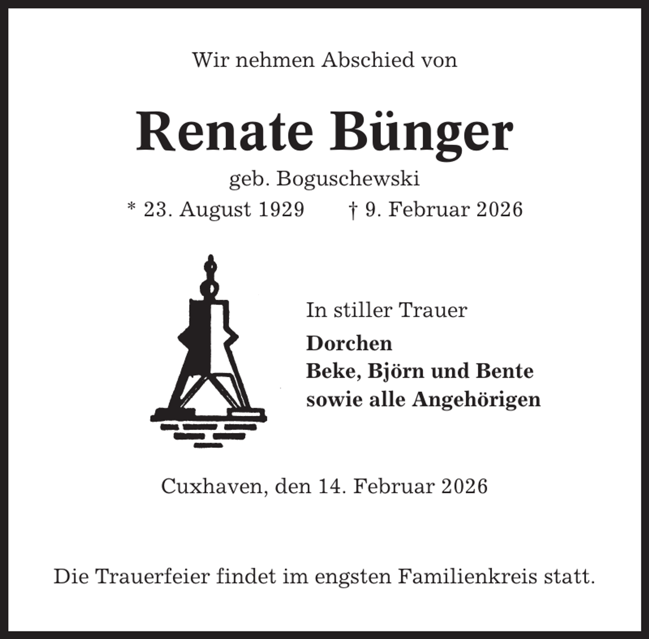 <p>Wir nehmen Abschied von</p><p>Renate Bünger<br />geb. Boguschewski<br />* 23. August 1929<br />† 9. Februar 2026</p><p>In stiller Trauer<br />Dorchen<br />Beke, Björn und Bente<br />sowie alle Angehörigen</p><p>Cuxhaven, den 14. Februar 2026</p><p>Die Trauerfeier findet im engsten Familienkreis statt.</p>