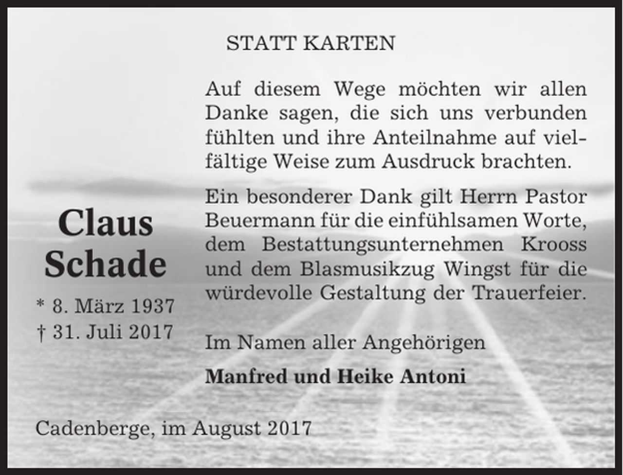 <p>STATT KARTEN<br />Auf diesem Wege möchten wir allen<br />Danke sagen, die sich uns verbunden<br />fühlten und ihre Anteilnahme auf vielfältige Weise zum Ausdruck brachten.</p><p>Claus<br />Schade<br />* 8. März 1937<br />† 31. Juli 2017</p><p>Ein besonderer Dank gilt Herrn Pastor<br />Beuermann für die einfühlsamen Worte,<br />dem Bestattungsunternehmen Krooss<br />und dem Blasmusikzug Wingst für die<br />würdevolle Gestaltung der Trauerfeier.<br />Im Namen aller Angehörigen<br />Manfred und Heike Antoni</p><p>Cadenberge, im August 2017</p>