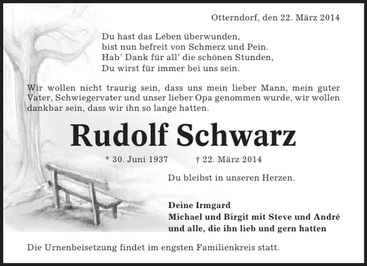 <p>Otterndorf, den 22. März 2014<br />Du hast das Leben überwunden,<br />bist nun befreit von Schmerz und Pein.<br />Hab’ Dank für all’ die schönen Stunden,<br />Du wirst für immer bei uns sein.<br />Wir wollen nicht traurig sein, dass uns mein lieber Mann, mein guter<br />Vater, Schwiegervater und unser lieber Opa genommen wurde, wir wollen<br />dankbar sein, dass wir ihn so lange hatten.</p><p>Rudolf Schwarz<br />* 30. Juni 1937</p><p>† 22. März 2014</p><p>Du bleibst in unseren Herzen.<br />Deine Irmgard<br />Michael und Birgit mit Steve und André<br />und alle, die ihn lieb und gern hatten<br />Die Urnenbeisetzung findet im engsten Familienkreis statt.</p>