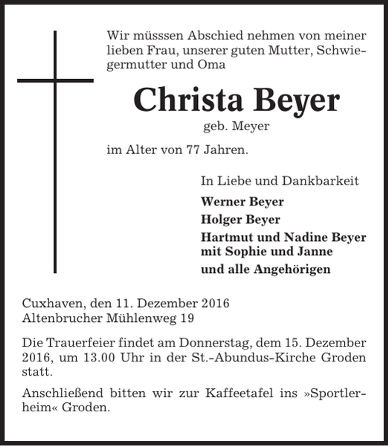<p>Wir müsssen Abschied nehmen von meiner<br />lieben Frau, unserer guten Mutter, Schwiegermutter und Oma</p><p>Christa Beyer<br />geb. Meyer<br />im Alter von 77 Jahren.<br />In Liebe und Dankbarkeit<br />Werner Beyer<br />Holger Beyer<br />Hartmut und Nadine Beyer<br />mit Sophie und Janne<br />und alle Angehörigen<br />Cuxhaven, den 11. Dezember 2016<br />Altenbrucher Mühlenweg 19<br />Die Trauerfeier findet am Donnerstag, dem 15. Dezember<br />2016, um 13.00 Uhr in der St.-Abundus-Kirche Groden<br />statt.<br />Anschließend bitten wir zur Kaffeetafel ins »Sportlerheim« Groden.</p>