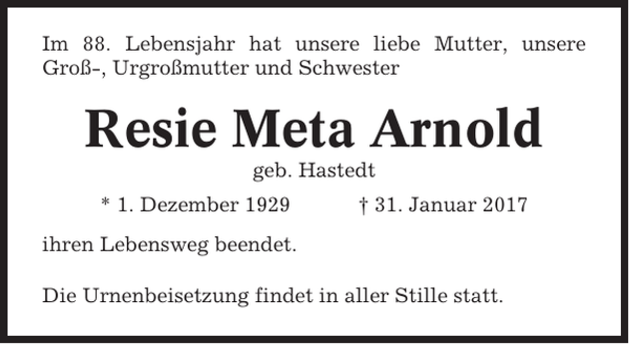 <p>Im 88. Lebensjahr hat unsere liebe Mutter, unsere<br />Groß-, Urgroßmutter und Schwester</p><p>Resie Meta Arnold<br />geb. Hastedt<br />* 1. Dezember 1929</p><p>† 31. Januar 2017</p><p>ihren Lebensweg beendet.<br />Die Urnenbeisetzung findet in aller Stille statt.</p>