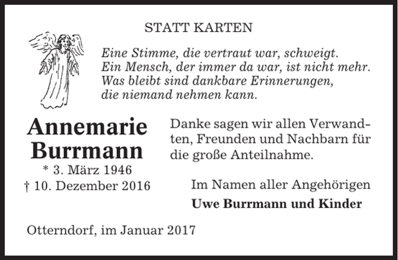 <p>STATT KARTEN<br />Eine Stimme, die vertraut war, schweigt.<br />Ein Mensch, der immer da war, ist nicht mehr.<br />Was bleibt sind dankbare Erinnerungen,<br />die niemand nehmen kann.</p><p>Annemarie<br />Burrmann<br />* 3. März 1946<br />† 10. Dezember 2016</p><p>Danke sagen wir allen Verwandten, Freunden und Nachbarn für<br />die große Anteilnahme.<br />Im Namen aller Angehörigen<br />Uwe Burrmann und Kinder</p><p>Otterndorf, im Januar 2017</p>