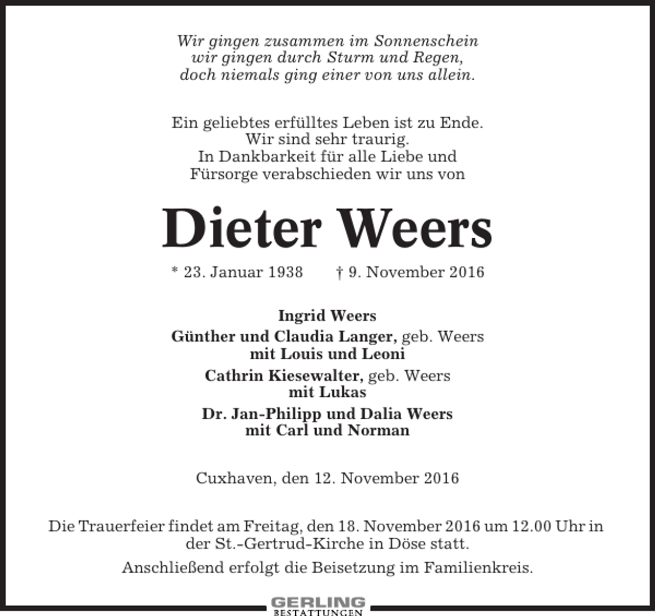 <p>Wir gingen zusammen im Sonnenschein<br />wir gingen durch Sturm und Regen,<br />doch niemals ging einer von uns allein.<br />Ein geliebtes erfülltes Leben ist zu Ende.<br />Wir sind sehr traurig.<br />In Dankbarkeit für alle Liebe und<br />Fürsorge verabschieden wir uns von</p><p>Dieter Weers<br />* 23. Januar 1938</p><p>† 9. November 2016</p><p>Ingrid Weers<br />Günther und Claudia Langer, geb. Weers<br />mit Louis und Leoni<br />Cathrin Kiesewalter, geb. Weers<br />mit Lukas<br />Dr. Jan-Philipp und Dalia Weers<br />mit Carl und Norman<br />Cuxhaven, den 12. November 2016<br />Die Trauerfeier findet am Freitag, den 18. November 2016 um 12.00 Uhr in<br />der St.-Gertrud-Kirche in Döse statt.<br />Anschließend erfolgt die Beisetzung im Familienkreis.</p>