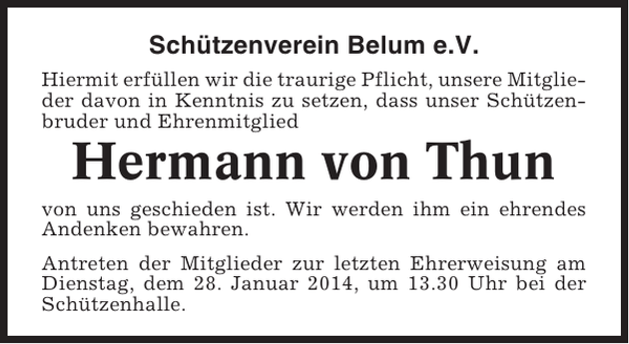<p>Schützenverein Belum e.V.<br />Hiermit erfüllen wir die traurige Pflicht, unsere Mitglieder davon in Kenntnis zu setzen, dass unser Schützenbruder und Ehrenmitglied</p><p>Hermann von Thun<br />von uns geschieden ist. Wir werden ihm ein ehrendes<br />Andenken bewahren.<br />Antreten der Mitglieder zur letzten Ehrerweisung am<br />Dienstag, dem 28. Januar 2014, um 13.30 Uhr bei der<br />Schützenhalle.</p>