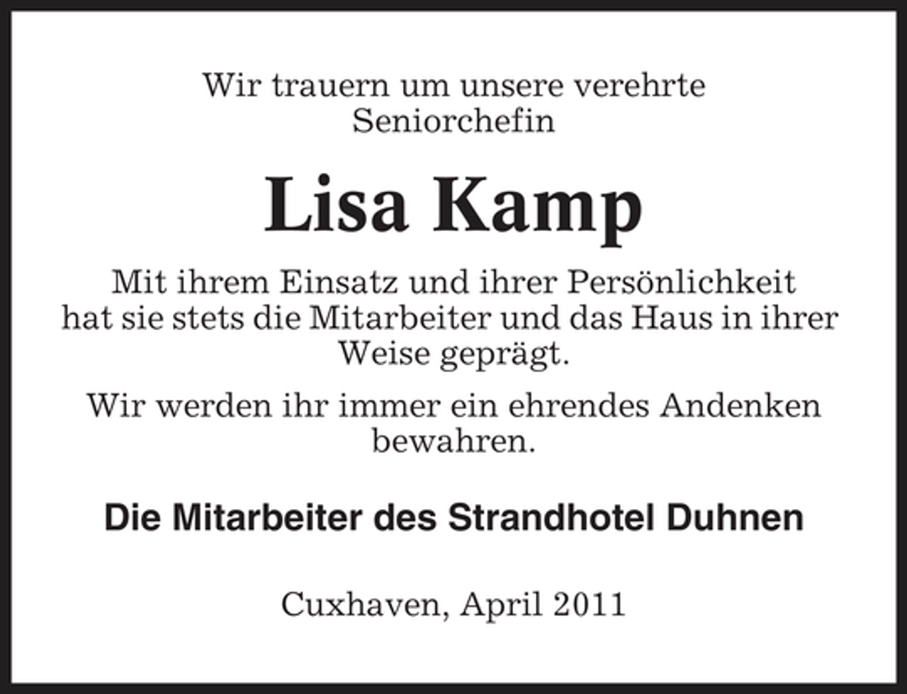 <p>Wir trauern um unsere verehrte Seniorchefin</p><p>Lisa Kamp<br />Mit ihrem Einsatz und ihrer Persönlichkeit hat sie stets die Mitarbeiter und das Haus in ihrer Weise geprägt. Wir werden ihr immer ein ehrendes Andenken bewahren.</p><p>Die Mitarbeiter des Strandhotel Duhnen<br />Cuxhaven, April 2011</p>