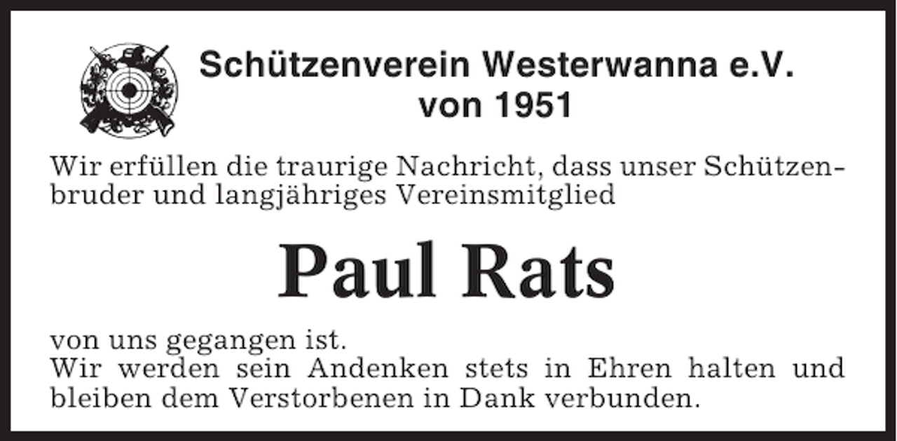 <p>Schützenverein Westerwanna e.V.<br />von 1951<br />Wir erfüllen die traurige Nachricht, dass unser Schützenbruder und langjähriges Vereinsmitglied</p><p>Paul Rats<br />von uns gegangen ist.<br />Wir werden sein Andenken stets in Ehren halten und<br />bleiben dem Verstorbenen in Dank verbunden.</p>