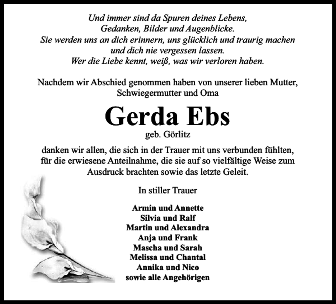 <p>Und immer sind da Spuren deines Lebens,<br />Gedanken, Bilder und Augenblicke.<br />Sie werden uns an dich erinnern, uns glücklich und traurig machen<br />und dich nie vergessen lassen.<br />Wer die Liebe kennt, weiß, was wir verloren haben.<br />Nachdem wir Abschied genommen haben von unserer lieben Mutter,<br />Schwiegermutter und Oma</p><p>Gerda Ebs<br />geb. Görlitz</p><p>danken wir allen, die sich in der Trauer mit uns verbunden fühlten,<br />für die erwiesene Anteilnahme, die sie auf so vielfältige Weise zum<br />Ausdruck brachten sowie das letzte Geleit.<br />In stiller Trauer<br />Armin und Annette<br />Silvia und Ralf<br />Martin und Alexandra<br />Anja und Frank<br />Mascha und Sarah<br />Melissa und Chantal<br />Annika und Nico<br />sowie alle Angehörigen</p>