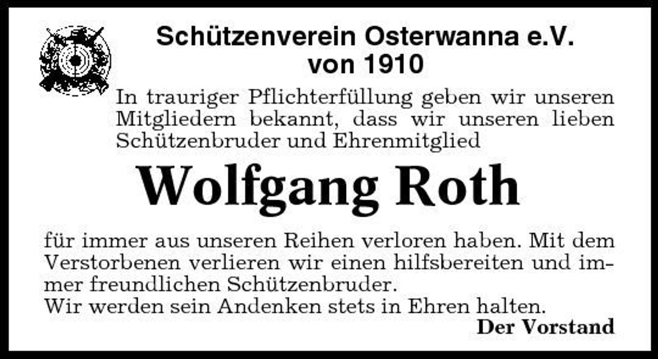 <p>Schützenverein Osterwanna e.V. von 1910<br />In trauriger Pflichterfüllung geben wir unseren Mitgliedern bekannt, dass wir unseren lieben Schützenbruder und Ehrenmitglied</p><p>Wolfgang Roth<br />für immer aus unseren Reihen verloren haben. Mit dem Verstorbenen verlieren wir einen hilfsbereiten und immer freundlichen Schützenbruder. Wir werden sein Andenken stets in Ehren halten. Der Vorstand</p>