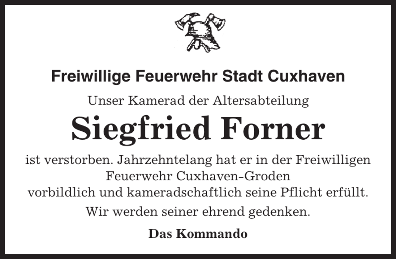 <p>Freiwillige Feuerwehr Stadt Cuxhaven<br />Unser Kamerad der Altersabteilung</p><p>Siegfried Forner<br />ist verstorben. Jahrzehntelang hat er in der Freiwilligen<br />Feuerwehr Cuxhaven-Groden<br />vorbildlich und kameradschaftlich seine Pflicht erfüllt.<br />Wir werden seiner ehrend gedenken.<br />Das Kommando</p>