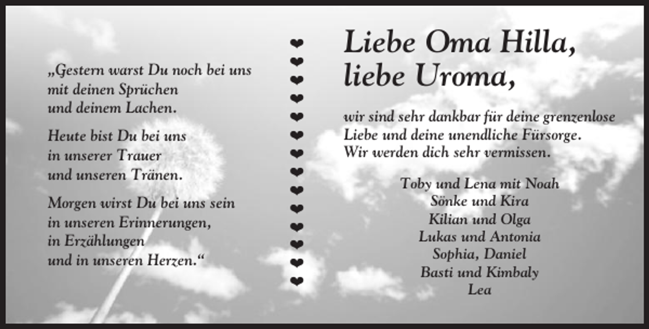 <p>„Gestern warst Du noch bei uns<br />mit deinen Sprüchen<br />und deinem Lachen.<br />Heute bist Du bei uns<br />in unserer Trauer<br />und unseren Tränen.<br />Morgen wirst Du bei uns sein<br />in unseren Erinnerungen,<br />in Erzählungen<br />und in unseren Herzen.“</p><p>❤<br />❤<br />❤<br />❤<br />❤<br />❤<br />❤<br />❤<br />❤<br />❤<br />❤<br />❤<br />❤<br />❤</p><p>Liebe Oma Hilla,<br />liebe Uroma,<br />wir sind sehr dankbar für deine grenzenlose<br />Liebe und deine unendliche Fürsorge.<br />Wir werden dich sehr vermissen.<br />Toby und Lena mit Noah<br />Sönke und Kira<br />Kilian und Olga<br />Lukas und Antonia<br />Sophia, Daniel<br />Basti und Kimbaly<br />Lea</p>