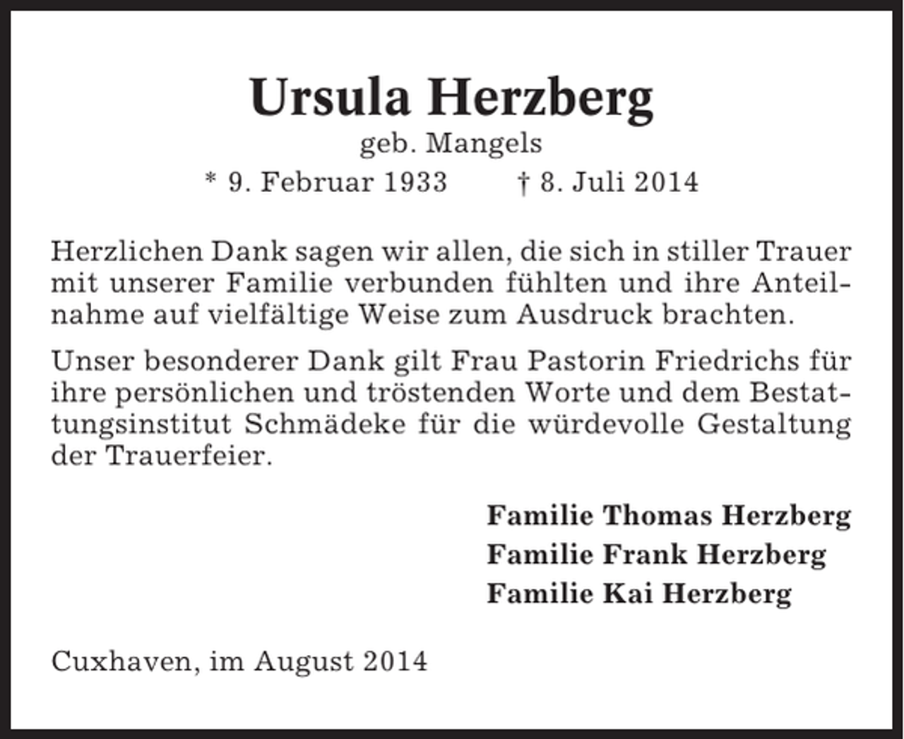 <p>Ursula Herzberg<br />geb. Mangels<br />* 9. Februar 1933<br />† 8. Juli 2014<br />Herzlichen Dank sagen wir allen, die sich in stiller Trauer<br />mit unserer Familie verbunden fühlten und ihre Anteilnahme auf vielfältige Weise zum Ausdruck brachten.<br />Unser besonderer Dank gilt Frau Pastorin Friedrichs für<br />ihre persönlichen und tröstenden Worte und dem Bestattungsinstitut Schmädeke für die würdevolle Gestaltung<br />der Trauerfeier.<br />Familie Thomas Herzberg<br />Familie Frank Herzberg<br />Familie Kai Herzberg<br />Cuxhaven, im August 2014</p>