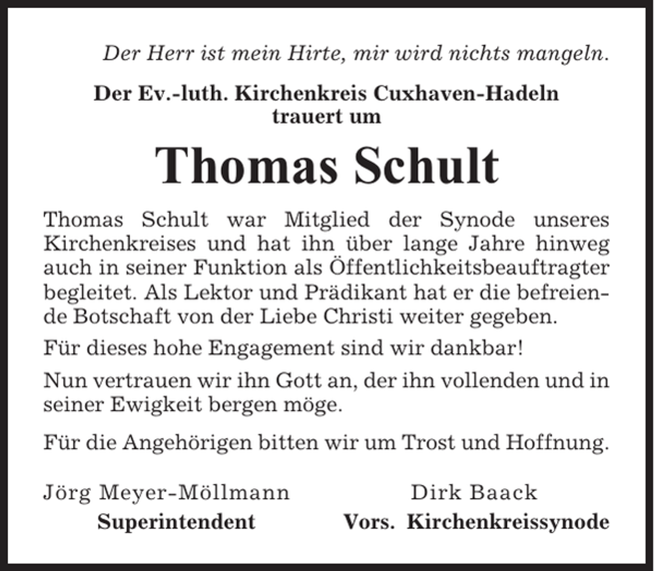 <p>Der Herr ist mein Hirte, mir wird nichts mangeln.<br />Der Ev.-luth. Kirchenkreis Cuxhaven-Hadeln<br />trauert um</p><p>Thomas Schult<br />Thomas Schult war Mitglied der Synode unseres<br />Kirchenkreises und hat ihn über lange Jahre hinweg<br />auch in seiner Funktion als Öffentlichkeitsbeauftragter<br />begleitet. Als Lektor und Prädikant hat er die befreiende Botschaft von der Liebe Christi weiter gegeben.<br />Für dieses hohe Engagement sind wir dankbar!<br />Nun vertrauen wir ihn Gott an, der ihn vollenden und in<br />seiner Ewigkeit bergen möge.<br />Für die Angehörigen bitten wir um Trost und Hoffnung.<br />Jörg Meyer-Möllmann<br />Superintendent</p><p>Dirk Baack<br />Vors. Kirchenkreissynode</p>