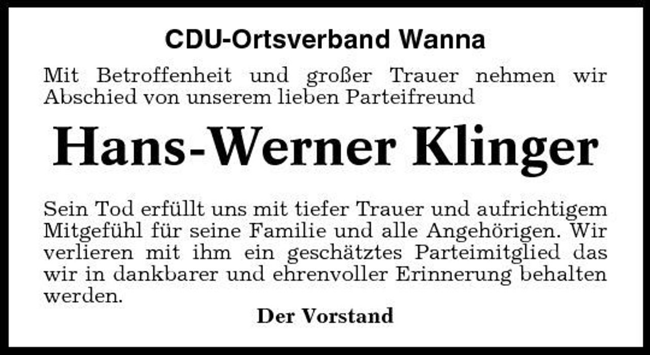 <p>CDU-Ortsverband Wanna<br />Mit Betroffenheit und großer Trauer nehmen wir Abschied von unserem lieben Parteifreund</p><p>Hans-Werner Klinger<br />Sein Tod erfüllt uns mit tiefer Trauer und aufrichtigem Mitgefühl für seine Familie und alle Angehörigen. Wir verlieren mit ihm ein geschätztes Parteimitglied das wir in dankbarer und ehrenvoller Erinnerung behalten werden. Der Vorstand</p>