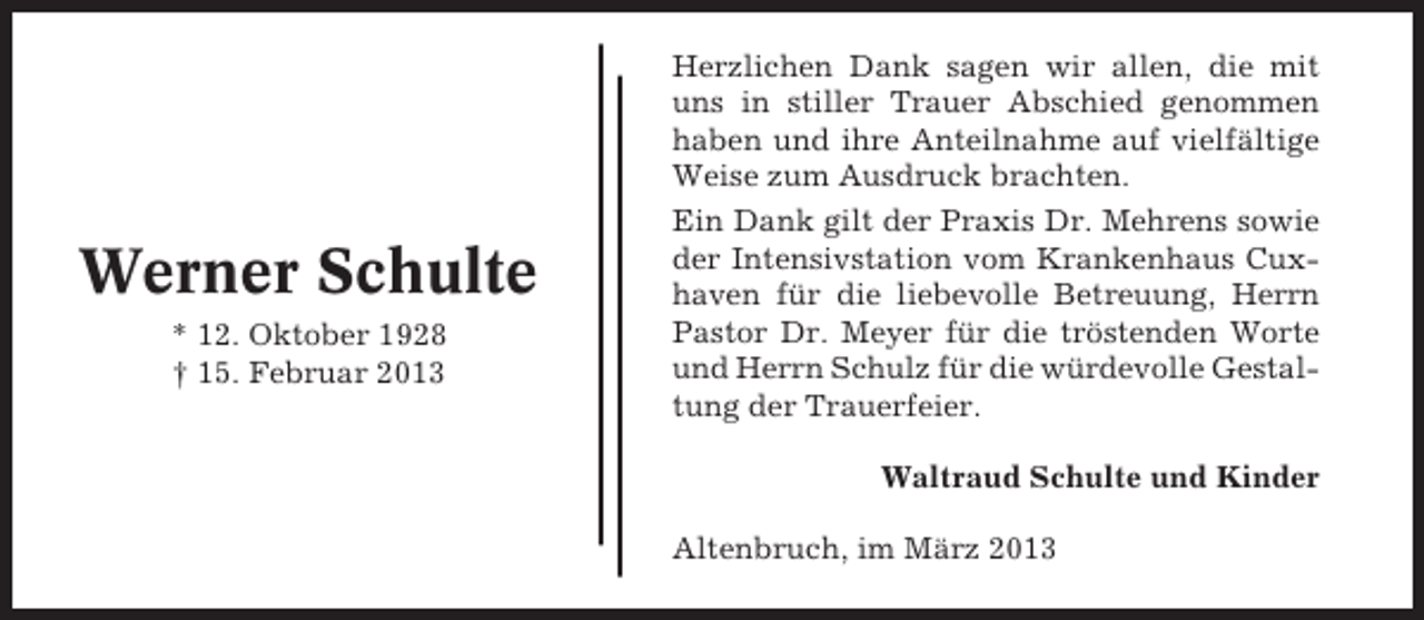 <p>Werner Schulte<br />* 12. Oktober 1928<br />† 15. Februar 2013</p><p>Herzlichen Dank sagen wir allen, die mit<br />uns in stiller Trauer Abschied genommen<br />haben und ihre Anteilnahme auf vielfältige<br />Weise zum Ausdruck brachten.<br />Ein Dank gilt der Praxis Dr. Mehrens sowie<br />der Intensivstation vom Krankenhaus Cuxhaven für die liebevolle Betreuung, Herrn<br />Pastor Dr. Meyer für die tröstenden Worte<br />und Herrn Schulz für die würdevolle Gestaltung der Trauerfeier.<br />Waltraud Schulte und Kinder<br />Altenbruch, im März 2013</p>