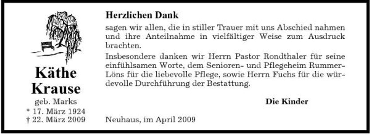 <p>Herzlichen Dank<br />sagen wir allen, die in stiller Trauer mit uns Abschied nahmen und ihre Anteilnahme in vielfältiger Weise zum Ausdruck brachten. Insbesondere danken wir Herrn Pastor Rondthaler für seine einfühlsamen Worte, dem Senioren- und Pflegeheim RummerLöns für die liebevolle Pflege, sowie Herrn Fuchs für die würdevolle Durchführung der Bestattung. Die Kinder Neuhaus, im April 2009</p><p>Käthe Krause<br />geb. Marks * 17. März 1924 † 22. März 2009</p>