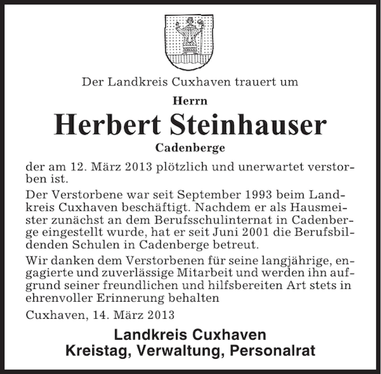 <p>Der Landkreis Cuxhaven trauert um<br />Herrn</p><p>Herbert Steinhauser<br />Cadenberge<br />der am 12. März 2013 plötzlich und unerwartet verstorben ist.<br />Der Verstorbene war seit September 1993 beim Landkreis Cuxhaven beschäftigt. Nachdem er als Hausmeister zunächst an dem Berufsschulinternat in Cadenberge eingestellt wurde, hat er seit Juni 2001 die Berufsbildenden Schulen in Cadenberge betreut.<br />Wir danken dem Verstorbenen für seine langjährige, engagierte und zuverlässige Mitarbeit und werden ihn aufgrund seiner freundlichen und hilfsbereiten Art stets in<br />ehrenvoller Erinnerung behalten<br />Cuxhaven, 14. März 2013</p><p>Landkreis Cuxhaven<br />Kreistag, Verwaltung, Personalrat</p>
