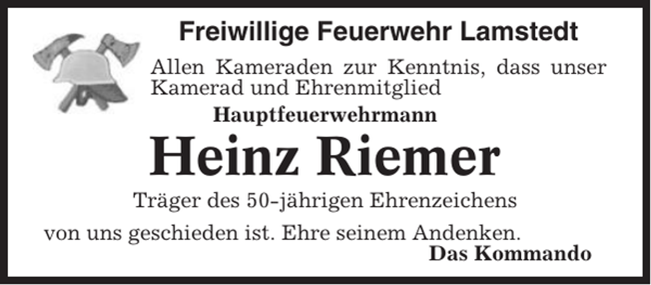 <p>Freiwillige Feuerwehr Lamstedt<br />Allen Kameraden zur Kenntnis, dass unser<br />Kamerad und Ehrenmitglied<br />Hauptfeuerwehrmann</p><p>Heinz Riemer<br />Träger des 50-jährigen Ehrenzeichens<br />von uns geschieden ist. Ehre seinem Andenken.<br />Das Kommando</p>