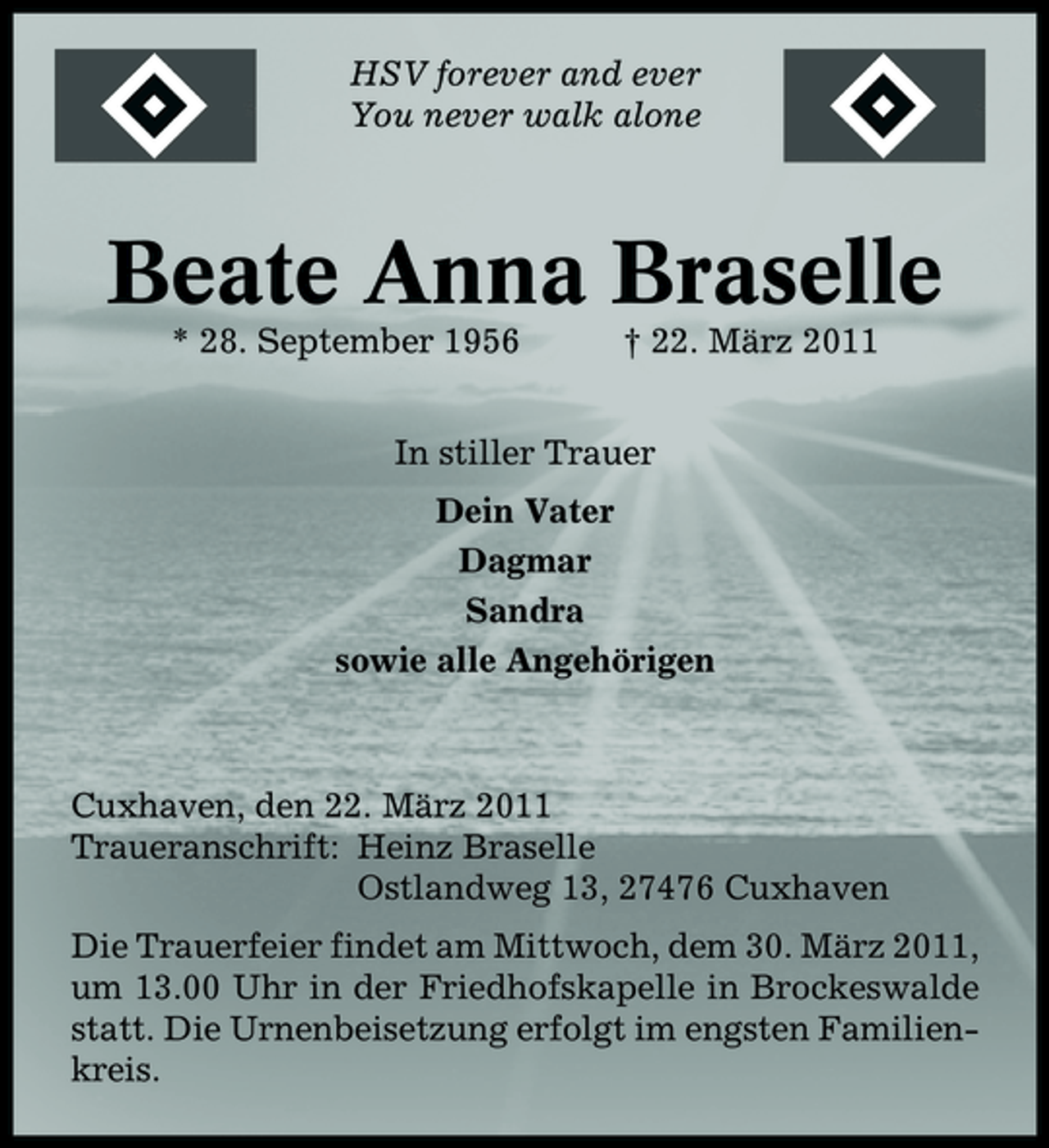 <p>HSV forever and ever You never walk alone</p><p>Beate Anna Braselle<br />* 28. September 1956 † 22. März 2011 In stiller Trauer Dein Vater Dagmar Sandra sowie alle Angehörigen</p><p>Cuxhaven, den 22. März 2011 Traueranschrift: Heinz Braselle Ostlandweg 13, 27476 Cuxhaven Die Trauerfeier findet am Mittwoch, dem 30. März 2011, um 13.00 Uhr in der Friedhofskapelle in Brockeswalde statt. Die Urnenbeisetzung erfolgt im engsten Familienkreis.</p>