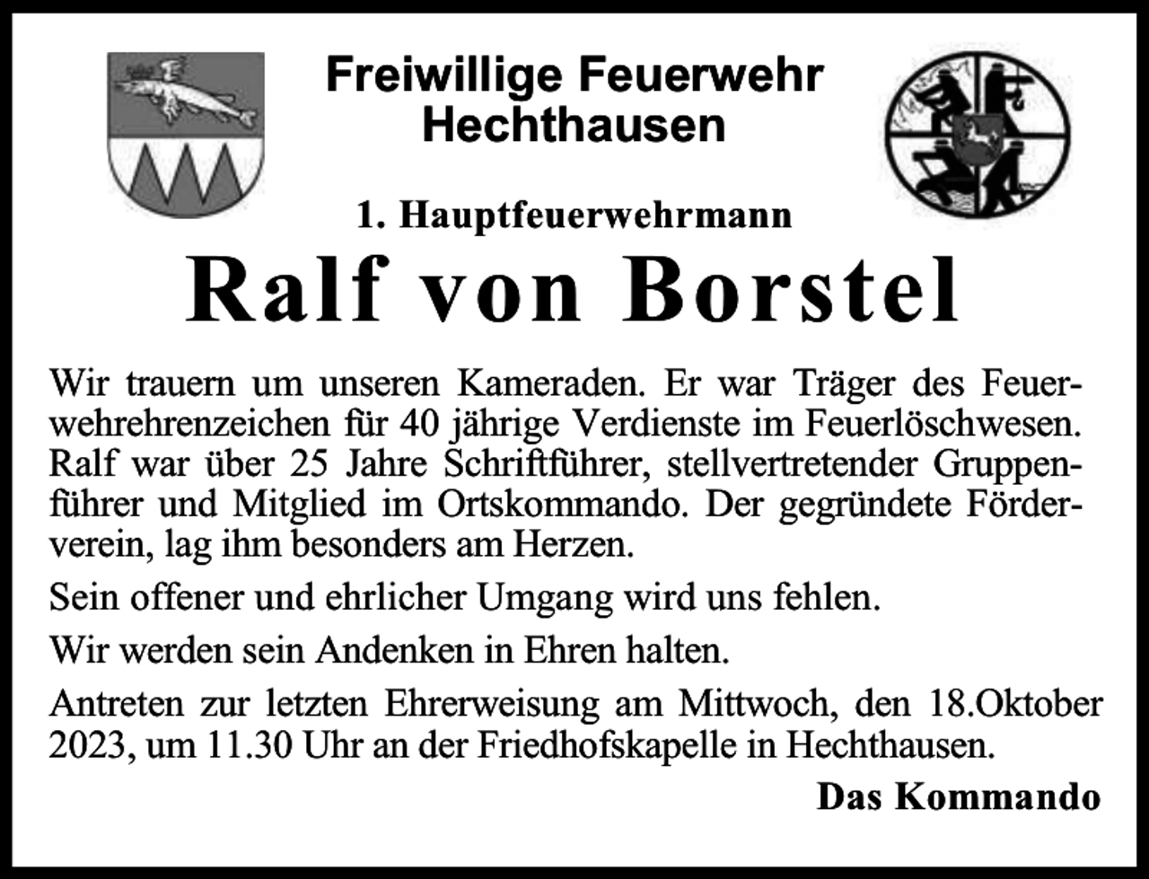 <p>Freiwillige Feuerwehr<br />Hechthausen<br />1. Hauptfeuerwehrmann</p><p>Ralf von Borstel<br />Wir trauern um unseren Kameraden. Er war Träger des Feuerwehrehrenzeichen für 40 jährige Verdienste im Feuerlöschwesen.<br />Ralf war über 25 Jahre Schriftführer, stellvertretender Gruppenführer und Mitglied im Ortskommando. Der gegründete Förderverein, lag ihm besonders am Herzen.<br />Sein offener und ehrlicher Umgang wird uns fehlen.<br />Wir werden sein Andenken in Ehren halten.<br />Antreten zur letzten Ehrerweisung am Mittwoch, den 18.Oktober<br />2023, um 11.30 Uhr an der Friedhofskapelle in Hechthausen.<br />Das Kommando</p>