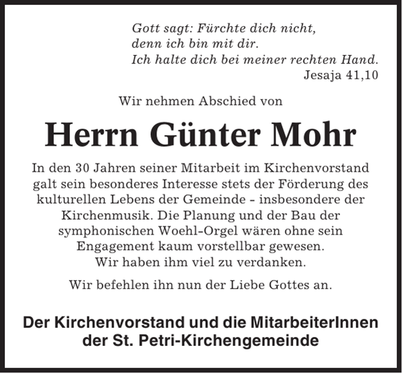 <p>Gott sagt: Fürchte dich nicht,<br />denn ich bin mit dir.<br />Ich halte dich bei meiner rechten Hand.<br />Jesaja 41,10<br />Wir nehmen Abschied von</p><p>Herrn Günter Mohr<br />In den 30 Jahren seiner Mitarbeit im Kirchenvorstand<br />galt sein besonderes Interesse stets der Förderung des<br />kulturellen Lebens der Gemeinde - insbesondere der<br />Kirchenmusik. Die Planung und der Bau der<br />symphonischen Woehl-Orgel wären ohne sein<br />Engagement kaum vorstellbar gewesen.<br />Wir haben ihm viel zu verdanken.<br />Wir befehlen ihn nun der Liebe Gottes an.</p><p>Der Kirchenvorstand und die MitarbeiterInnen<br />der St. Petri-Kirchengemeinde</p>