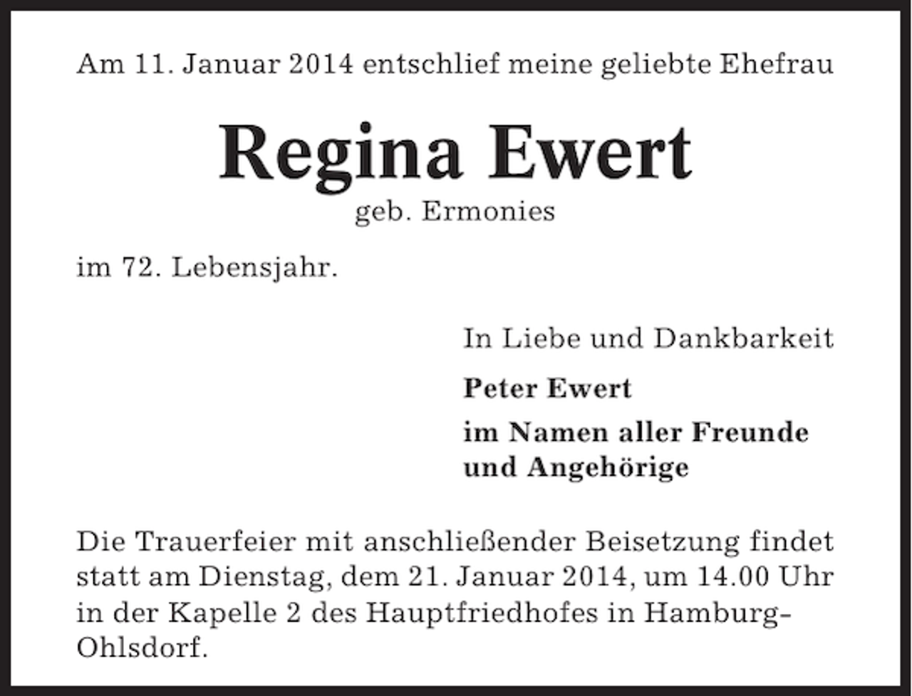 <p>Am 11. Januar 2014 entschlief meine geliebte Ehefrau</p><p>Regina Ewert<br />geb. Ermonies<br />im 72. Lebensjahr.<br />In Liebe und Dankbarkeit<br />Peter Ewert<br />im Namen aller Freunde<br />und Angehörige<br />Die Trauerfeier mit anschließender Beisetzung findet<br />statt am Dienstag, dem 21. Januar 2014, um 14.00 Uhr<br />in der Kapelle 2 des Hauptfriedhofes in HamburgOhlsdorf.</p>
