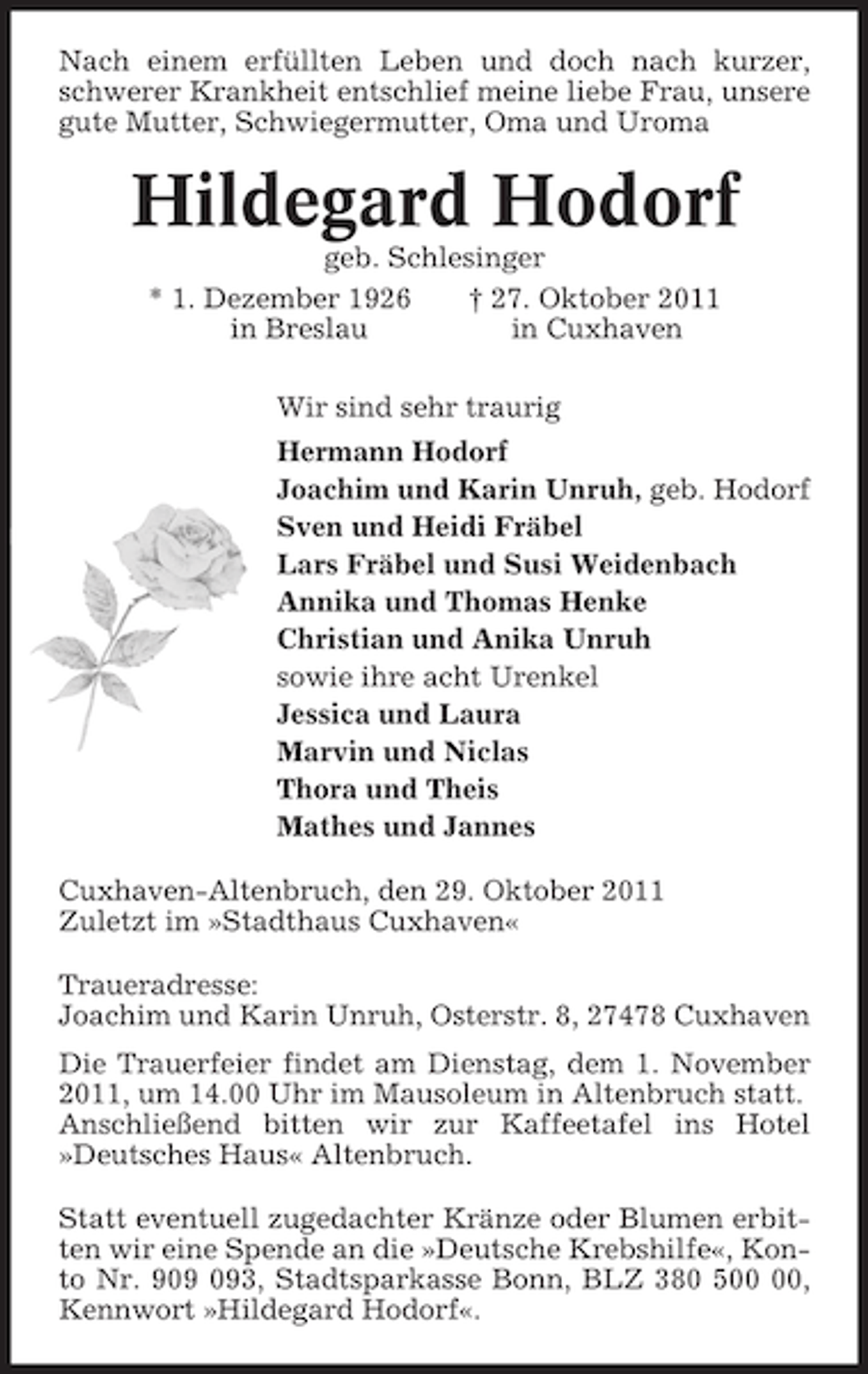 <p>Nach einem erfüllten Leben und doch nach kurzer,<br />schwerer Krankheit entschlief meine liebe Frau, unsere<br />gute Mutter, Schwiegermutter, Oma und Uroma</p><p>Hildegard Hodorf<br />geb. Schlesinger<br />* 1. Dezember 1926<br />† 27. Oktober 2011<br />in Breslau<br />in Cuxhaven<br />Wir sind sehr traurig<br />Hermann Hodorf<br />Joachim und Karin Unruh, geb. Hodorf<br />Sven und Heidi Fräbel<br />Lars Fräbel und Susi Weidenbach<br />Annika und Thomas Henke<br />Christian und Anika Unruh<br />sowie ihre acht Urenkel<br />Jessica und Laura<br />Marvin und Niclas<br />Thora und Theis<br />Mathes und Jannes<br />Cuxhaven-Altenbruch, den 29. Oktober 2011<br />Zuletzt im »Stadthaus Cuxhaven«<br />Traueradresse:<br />Joachim und Karin Unruh, Osterstr. 8, 27478 Cuxhaven<br />Die Trauerfeier findet am Dienstag, dem 1. November<br />2011, um 14.00 Uhr im Mausoleum in Altenbruch statt.<br />Anschließend bitten wir zur Kaffeetafel ins Hotel<br />»Deutsches Haus« Altenbruch.<br />Statt eventuell zugedachter Kränze oder Blumen erbitten wir eine Spende an die »Deutsche Krebshilfe«, Konto Nr. 93, Stadtsparkasse Bonn, BLZ 380 5,<br />Kennwort »Hildegard Hodorf«.</p>