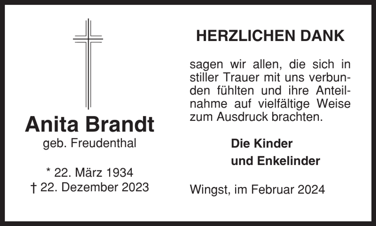 <p>HERZLICHEN DANK</p><p>Anita Brandt<br />geb. Freudenthal<br />* 22. März 1934<br />† 22. Dezember 2023</p><p>sagen wir allen, die sich in<br />stiller Trauer mit uns verbunden fühlten und ihre Anteilnahme auf vielfältige Weise<br />zum Ausdruck brachten.<br />Die Kinder<br />und Enkelinder<br />Wingst, im Februar 2024</p>