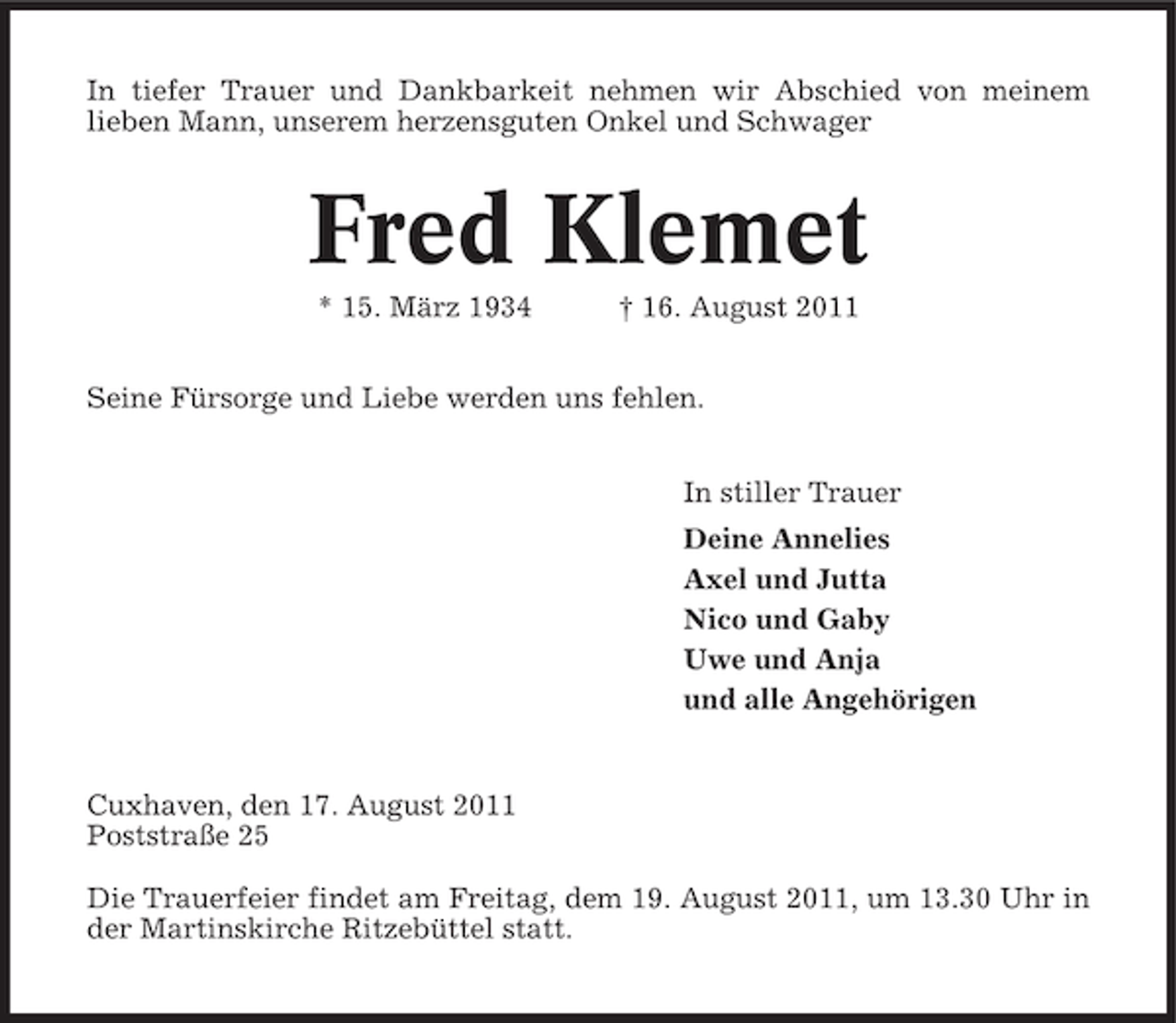 <p>In tiefer Trauer und Dankbarkeit nehmen wir Abschied von meinem<br />lieben Mann, unserem herzensguten Onkel und Schwager</p><p>Fred Klemet<br />* 15. März 1934</p><p>† 16. August 2011</p><p>Seine Fürsorge und Liebe werden uns fehlen.<br />In stiller Trauer<br />Deine Annelies<br />Axel und Jutta<br />Nico und Gaby<br />Uwe und Anja<br />und alle Angehörigen</p><p>Cuxhaven, den 17. August 2011<br />Poststraße 25<br />Die Trauerfeier findet am Freitag, dem 19. August 2011, um 13.30 Uhr in<br />der Martinskirche Ritzebüttel statt.</p>