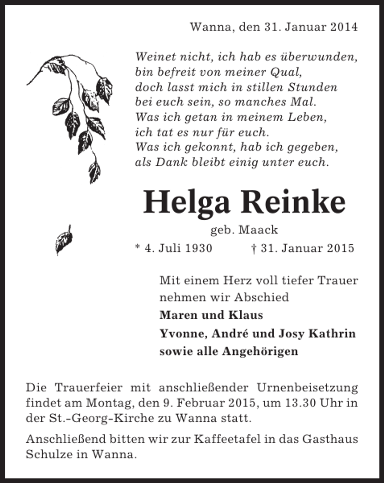 <p>Wanna, den 31. Januar 2014<br />Weinet nicht, ich hab es überwunden,<br />bin befreit von meiner Qual,<br />doch lasst mich in stillen Stunden<br />bei euch sein, so manches Mal.<br />Was ich getan in meinem Leben,<br />ich tat es nur für euch.<br />Was ich gekonnt, hab ich gegeben,<br />als Dank bleibt einig unter euch.</p><p>Helga Reinke<br />geb. Maack<br />* 4. Juli 1930<br />† 31. Januar 2015<br />Mit einem Herz voll tiefer Trauer<br />nehmen wir Abschied<br />Maren und Klaus<br />Yvonne, André und Josy Kathrin<br />sowie alle Angehörigen<br />Die Trauerfeier mit anschließender Urnenbeisetzung<br />findet am Montag, den 9. Februar 2015, um 13.30 Uhr in<br />der St.-Georg-Kirche zu Wanna statt.<br />Anschließend bitten wir zur Kaffeetafel in das Gasthaus<br />Schulze in Wanna.</p>