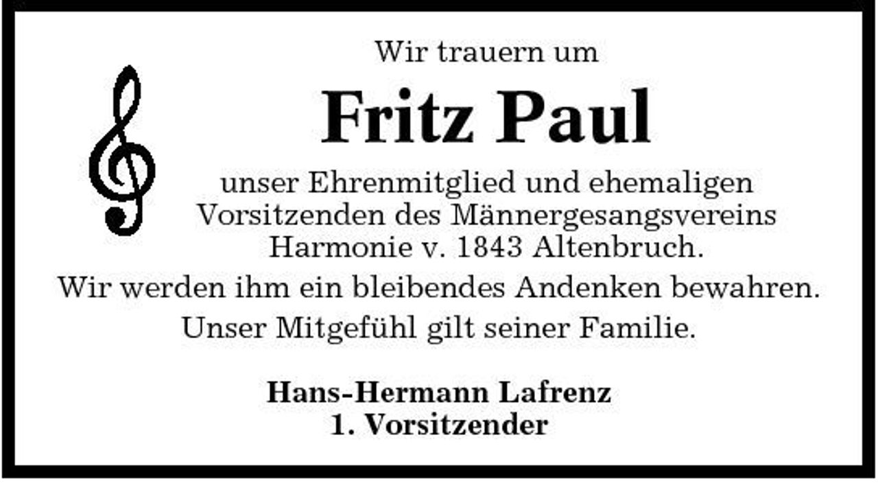 <p>Wir trauern um</p><p>Fritz Paul<br />unser Ehrenmitglied und ehemaligen Vorsitzenden des Männergesangsvereins Harmonie v. 1843 Altenbruch. Wir werden ihm ein bleibendes Andenken bewahren. Unser Mitgefühl gilt seiner Familie. Hans-Hermann Lafrenz 1. Vorsitzender</p>