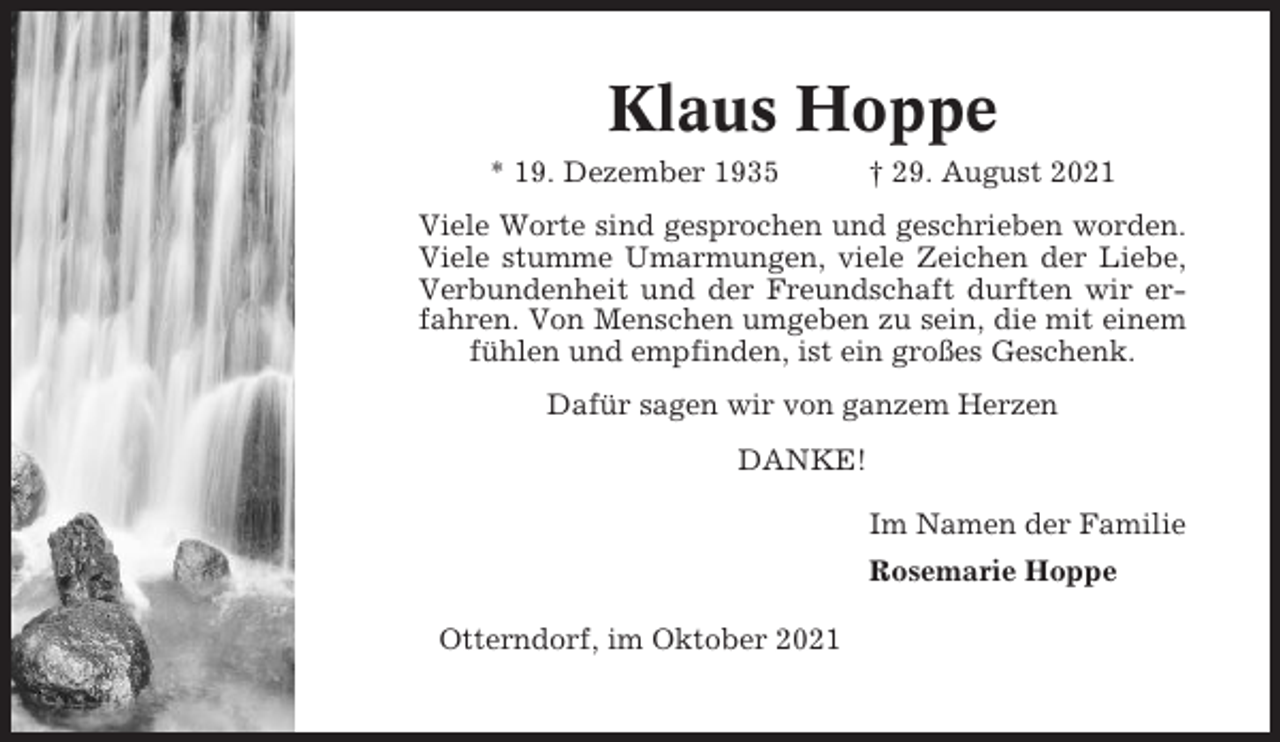 <p>Klaus Hoppe<br />* 19. Dezember 1935</p><p>† 29. August 2021</p><p>Viele Worte sind gesprochen und geschrieben worden.<br />Viele stumme Umarmungen, viele Zeichen der Liebe,<br />Verbundenheit und der Freundschaft durften wir erfahren. Von Menschen umgeben zu sein, die mit einem<br />fühlen und empfinden, ist ein großes Geschenk.<br />Dafür sagen wir von ganzem Herzen<br />DANKE!<br />Im Namen der Familie<br />Rosemarie Hoppe<br />Otterndorf, im Oktober 2021</p>