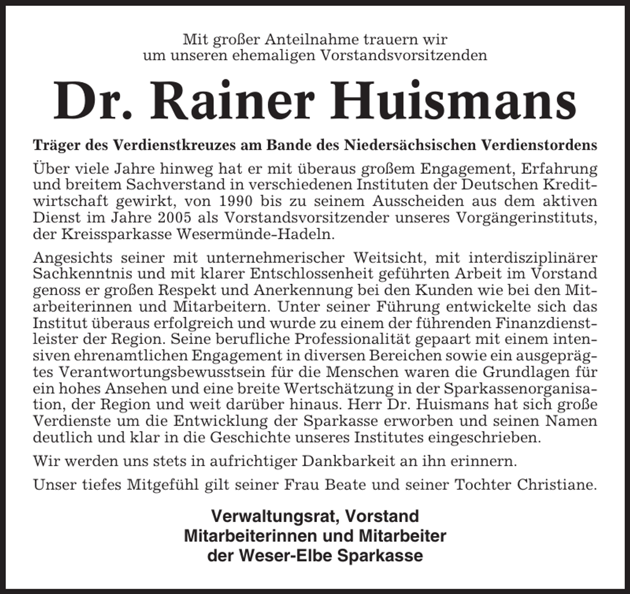 <p>Mit großer Anteilnahme trauern wir<br />um unseren ehemaligen Vorstandsvorsitzenden</p><p>Dr. Rainer Huismans<br />Träger des Verdienstkreuzes am Bande des Niedersächsischen Verdienstordens<br />Über viele Jahre hinweg hat er mit überaus großem Engagement, Erfahrung<br />und breitem Sachverstand in verschiedenen Instituten der Deutschen Kreditwirtschaft gewirkt, von 1990 bis zu seinem Ausscheiden aus dem aktiven<br />Dienst im Jahre 2005 als Vorstandsvorsitzender unseres Vorgängerinstituts,<br />der Kreissparkasse Wesermünde-Hadeln.<br />Angesichts seiner mit unternehmerischer Weitsicht, mit interdisziplinärer<br />Sachkenntnis und mit klarer Entschlossenheit geführten Arbeit im Vorstand<br />genoss er großen Respekt und Anerkennung bei den Kunden wie bei den Mitarbeiterinnen und Mitarbeitern. Unter seiner Führung entwickelte sich das<br />Institut überaus erfolgreich und wurde zu einem der führenden Finanzdienstleister der Region. Seine berufliche Professionalität gepaart mit einem intensiven ehrenamtlichen Engagement in diversen Bereichen sowie ein ausgeprägtes Verantwortungsbewusstsein für die Menschen waren die Grundlagen für<br />ein hohes Ansehen und eine breite Wertschätzung in der Sparkassenorganisation, der Region und weit darüber hinaus. Herr Dr. Huismans hat sich große<br />Verdienste um die Entwicklung der Sparkasse erworben und seinen Namen<br />deutlich und klar in die Geschichte unseres Institutes eingeschrieben.<br />Wir werden uns stets in aufrichtiger Dankbarkeit an ihn erinnern.<br />Unser tiefes Mitgefühl gilt seiner Frau Beate und seiner Tochter Christiane.</p><p>Verwaltungsrat, Vorstand<br />Mitarbeiterinnen und Mitarbeiter<br />der Weser-Elbe Sparkasse</p>