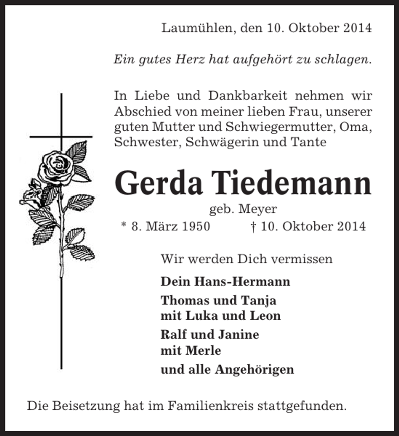 <p>Laumühlen, den 10. Oktober 2014<br />Ein gutes Herz hat aufgehört zu schlagen.<br />In Liebe und Dankbarkeit nehmen wir<br />Abschied von meiner lieben Frau, unserer<br />guten Mutter und Schwiegermutter, Oma,<br />Schwester, Schwägerin und Tante</p><p>Gerda Tiedemann<br />geb. Meyer<br />* 8. März 1950<br />† 10. Oktober 2014<br />Wir werden Dich vermissen<br />Dein Hans-Hermann<br />Thomas und Tanja<br />mit Luka und Leon<br />Ralf und Janine<br />mit Merle<br />und alle Angehörigen<br />Die Beisetzung hat im Familienkreis stattgefunden.</p>