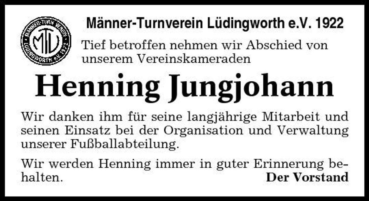 <p>Männer-Turnverein Lüdingworth e.V. 1922<br />Tief betroffen nehmen wir Abschied von unserem Vereinskameraden</p><p>Henning Jungjohann<br />Wir danken ihm für seine langjährige Mitarbeit und seinen Einsatz bei der Organisation und Verwaltung unserer Fußballabteilung. Wir werden Henning immer in guter Erinnerung behalten. Der Vorstand</p>